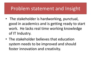 Problem statement and Insight
• The stakeholder is hardworking, punctual,
good in academics and is getting ready to start
work. He lacks real time working knowledge
of IT Industry.
• The stakeholder believes that education
system needs to be improved and should
foster innovation and creativity.
 