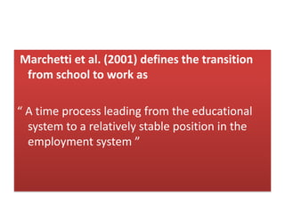 Marchetti et al. (2001) defines the transition
from school to work as
“ A time process leading from the educational
system to a relatively stable position in the
employment system ”
 