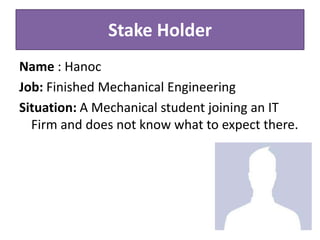 Stake Holder
Name : Hanoc
Job: Finished Mechanical Engineering
Situation: A Mechanical student joining an IT
Firm and does not know what to expect there.
 