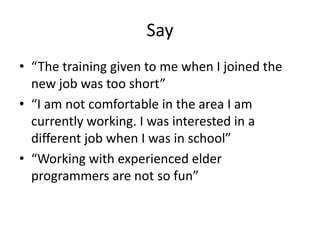 Say
• “The training given to me when I joined the
new job was too short”
• “I am not comfortable in the area I am
currently working. I was interested in a
different job when I was in school”
• “Working with experienced elder
programmers are not so fun”
 
