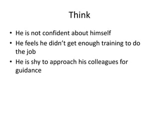 Think
• He is not confident about himself
• He feels he didn’t get enough training to do
the job
• He is shy to approach his colleagues for
guidance
 
