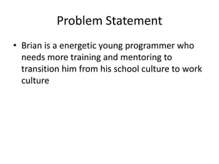 Problem Statement
• Brian is a energetic young programmer who
needs more training and mentoring to
transition him from his school culture to work
culture
 