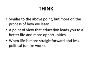 THINK
• Similar to the above point, but more on the
process of how we learn.
• A point of view that education leads you to a
better life and more opportunities.
• When life is more straightforward and less
political (unlike work).
 