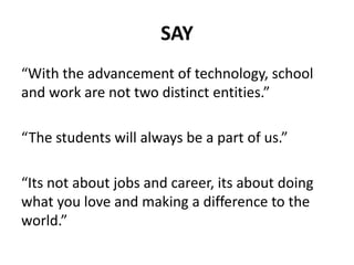 SAY
“With the advancement of technology, school
and work are not two distinct entities.”
“The students will always be a part of us.”
“Its not about jobs and career, its about doing
what you love and making a difference to the
world.”
 