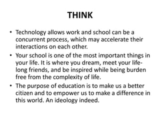THINK
• Technology allows work and school can be a
concurrent process, which may accelerate their
interactions on each other.
• Your school is one of the most important things in
your life. It is where you dream, meet your life-
long friends, and be inspired while being burden
free from the complexity of life.
• The purpose of education is to make us a better
citizen and to empower us to make a difference in
this world. An ideology indeed.
 