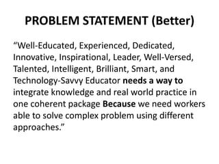 PROBLEM STATEMENT (Better)
“Well-Educated, Experienced, Dedicated,
Innovative, Inspirational, Leader, Well-Versed,
Talented, Intelligent, Brilliant, Smart, and
Technology-Savvy Educator needs a way to
integrate knowledge and real world practice in
one coherent package Because we need workers
able to solve complex problem using different
approaches.”
 