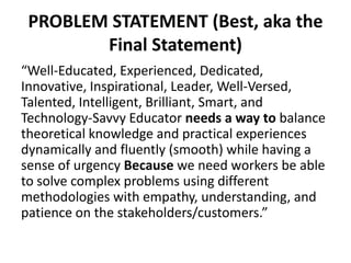 PROBLEM STATEMENT (Best, aka the
Final Statement)
“Well-Educated, Experienced, Dedicated,
Innovative, Inspirational, Leader, Well-Versed,
Talented, Intelligent, Brilliant, Smart, and
Technology-Savvy Educator needs a way to balance
theoretical knowledge and practical experiences
dynamically and fluently (smooth) while having a
sense of urgency Because we need workers be able
to solve complex problems using different
methodologies with empathy, understanding, and
patience on the stakeholders/customers.”
 
