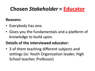 Chosen Stakeholder = Educator
Reasons:
• Everybody has one.
• Gives you the fundamentals and a platform of
knowledge to build upon.
Details of the interviewed educator:
• 3 of them teaching different subjects and
settings (ie: Youth Organization leader, High
School teacher, Professor)
 