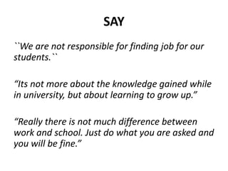 SAY
``We are not responsible for finding job for our
students.``
“Its not more about the knowledge gained while
in university, but about learning to grow up.”
“Really there is not much difference between
work and school. Just do what you are asked and
you will be fine.”
 