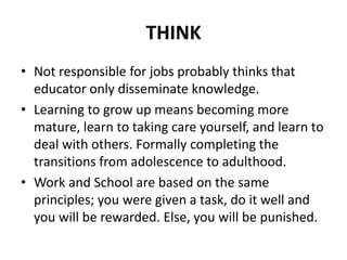 THINK
• Not responsible for jobs probably thinks that
educator only disseminate knowledge.
• Learning to grow up means becoming more
mature, learn to taking care yourself, and learn to
deal with others. Formally completing the
transitions from adolescence to adulthood.
• Work and School are based on the same
principles; you were given a task, do it well and
you will be rewarded. Else, you will be punished.
 