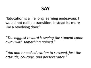 SAY
“Education is a life long learning endeavour, I
would not call it a transition. Instead its more
like a revolving door.”
“The biggest reward is seeing the student come
away with something gained.”
“You don’t need education to succeed, just the
attitude, courage, and perseverance.”
 