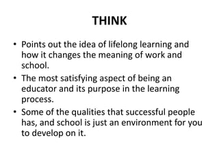 THINK
• Points out the idea of lifelong learning and
how it changes the meaning of work and
school.
• The most satisfying aspect of being an
educator and its purpose in the learning
process.
• Some of the qualities that successful people
has, and school is just an environment for you
to develop on it.
 