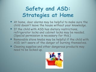Safety and ASD:
        Strategies at Home
 At home, door alarms may be helpful to make sure the
  child doesn’t leave the house without your knowledge.
 If the child with ASD has dietary restrictions,
  refrigerator locks and cabinet locks may be needed.
  (Special permission is necessary for this.)
 Removable stove knobs may be helpful if the child with
  ASD isn’t aware of the danger of burning themselves.
 Cleaning supplies and other dangerous products may
  need to be locked up.
 