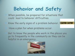 Behavior and Safety
 When possible, be prepared for situations that
  could lead to behavior difficulties.
 Know the early signs of a problem behavior.
 Have a plan for when problems occur.
 Get to know the people who work in the places you
  go to frequently in the community so they can be
  helpful in an emergency.
 