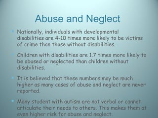 Abuse and Neglect
 Nationally, individuals with developmental
  disabilities are 4-10 times more likely to be victims
  of crime than those without disabilities.
 Children with disabilities are 1.7 times more likely to
  be abused or neglected than children without
  disabilities.
 It is believed that these numbers may be much
  higher as many cases of abuse and neglect are never
  reported.
 Many student with autism are not verbal or cannot
  articulate their needs to others. This makes them at
  even higher risk for abuse and neglect.
 