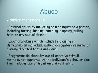 Abuse
Abusive treatment is:
Physical abuse by inflicting pain or injury to a person,
including hitting, kicking, pinching, slapping, pulling
hair, or any sexual abuse.
Emotional abuse which includes ridiculing or
demeaning an individual, making derogatory remarks or
cursing directed to the individual.
Programmatic abuse by use of aversive stimuli
methods not approved by the individual’s behavior plan
that includes use of isolation and restraint.
 