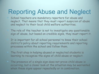 Reporting Abuse and Neglect
 School teachers are mandatory reporters for abuse and
  neglect. That means that they must report suspicion of abuse
  and neglect to their local child welfare authorities.

 The role of the teacher is not to investigate any questionable
  sign of abuse, but based on credible signs, they must report it.

 It is important for all school personnel to know their school
  district’s policy about reporting requirements and reporting
  processes within the school and follow them.

 The first step in helping abused or neglected students is
  learning to recognize the signs of child abuse or neglect.

 The presence of a single sign does not prove child abuse is
  occurring, but a closer look at the situation may be warranted
  when these signs appear repeatedly or in combination.
 