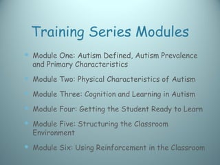 Training Series Modules
 Module One: Autism Defined, Autism Prevalence
  and Primary Characteristics
 Module Two: Physical Characteristics of Autism
 Module Three: Cognition and Learning in Autism
 Module Four: Getting the Student Ready to Learn
 Module Five: Structuring the Classroom
  Environment
 Module Six: Using Reinforcement in the Classroom
 