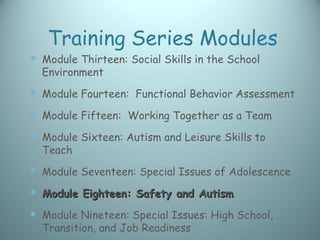 Training Series Modules
 Module Thirteen: Social Skills in the School
  Environment
 Module Fourteen: Functional Behavior Assessment
 Module Fifteen: Working Together as a Team
 Module Sixteen: Autism and Leisure Skills to
  Teach
 Module Seventeen: Special Issues of Adolescence
 Module Eighteen: Safety and Autism
 Module Nineteen: Special Issues: High School,
  Transition, and Job Readiness
 