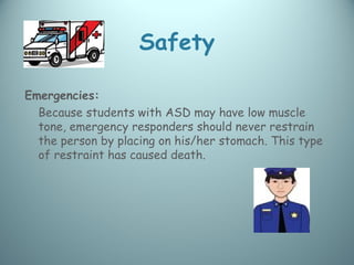 Safety

Emergencies:
  Because students with ASD may have low muscle
  tone, emergency responders should never restrain
  the person by placing on his/her stomach. This type
  of restraint has caused death.
 