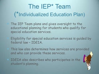 The IEP* Team
    (*Individualized Education Plan)
 The IEP Team plans and gives oversight to the
  educational planning for students who qualify for
  special education services.

 Eligibility for special education services is guided by
  federal law – IDEIA.

 This law also determines how services are provided
  and who can provide these services.

 IDEIA also describes who participates in the
  student’s planning.
 