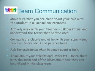 Team Communication
 Make sure that you are clear about your role with
  the student in all school environments.

 Actively work with your teacher – ask questions, and
  understand the terms that he/she uses.

 Communicate clearly and often with your supervising
  teacher. Share ideas and perspectives.

 Ask for assistance when in doubt about a task.
 Think about your talents and interests – share them
  with the team and offer ideas about how they can
  be utilized in the classroom.
 