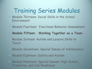 Training Series Modules
 Module Thirteen: Social Skills in the School
  Environment

 Module Fourteen: Functional Behavior Assessment
 Module Fifteen: Working Together as a Team
 Module Sixteen: Autism and Leisure Skills to
  Teach

 Module Seventeen: Special Issues of Adolescence
 Module Eighteen: Safety and Autism
 Module Nineteen: Special Issues: High School,
  Transition, and Job Readiness
 