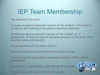 IEP Team Membership
 The parents of the child.

 At least one general education teacher of the student, if the child is,
   or may be, participating in the general education classroom.

 At least one special education teacher of the student, or, if
   appropriate, at least one special education provider of the child. (This
   could be a para-professional.)

 A representative of the school district.

 School related service professionals providing services.

 A person who has knowledge of assessment results, often a school
   psychologist.

 The student, if appropriate, especially age 14 and older.

 A parent advocate, when invited by the family.
 