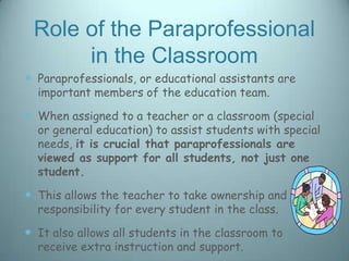 Role of the Paraprofessional
      in the Classroom
 Paraprofessionals, or educational assistants are
  important members of the education team.

 When assigned to a teacher or a classroom (special
  or general education) to assist students with special
  needs, it is crucial that paraprofessionals are
  viewed as support for all students, not just one
  student.

 This allows the teacher to take ownership and
  responsibility for every student in the class.

 It also allows all students in the classroom to
  receive extra instruction and support.
 