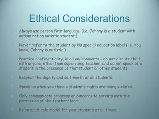 Ethical Considerations
1.   Always use person first language. (i.e. Johnny is a student with
     autism not an autistic student.)

2. Never refer to the student by his special education label (i.e. You
     know, Johnny is autistic.)

3. Practice confidentiality, in all environments – do not discuss child
     with anyone, other than supervising teacher ,and do not speak of a
     student in the presence of that student or other students.

4. Respect the dignity and self-worth of all students.

5. Speak up when you think a student’s rights are being violated.

6. Only communicate progress or concerns to parents with the
     permission of the teacher/team.

7. Be an adult role model for your students at all times.
 