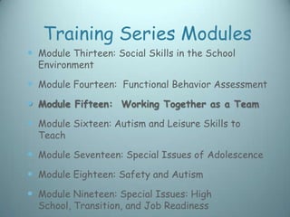 Training Series Modules
 Module Thirteen: Social Skills in the School
  Environment

 Module Fourteen: Functional Behavior Assessment
 Module Fifteen: Working Together as a Team
 Module Sixteen: Autism and Leisure Skills to
  Teach

 Module Seventeen: Special Issues of Adolescence
 Module Eighteen: Safety and Autism
 Module Nineteen: Special Issues: High
  School, Transition, and Job Readiness
 