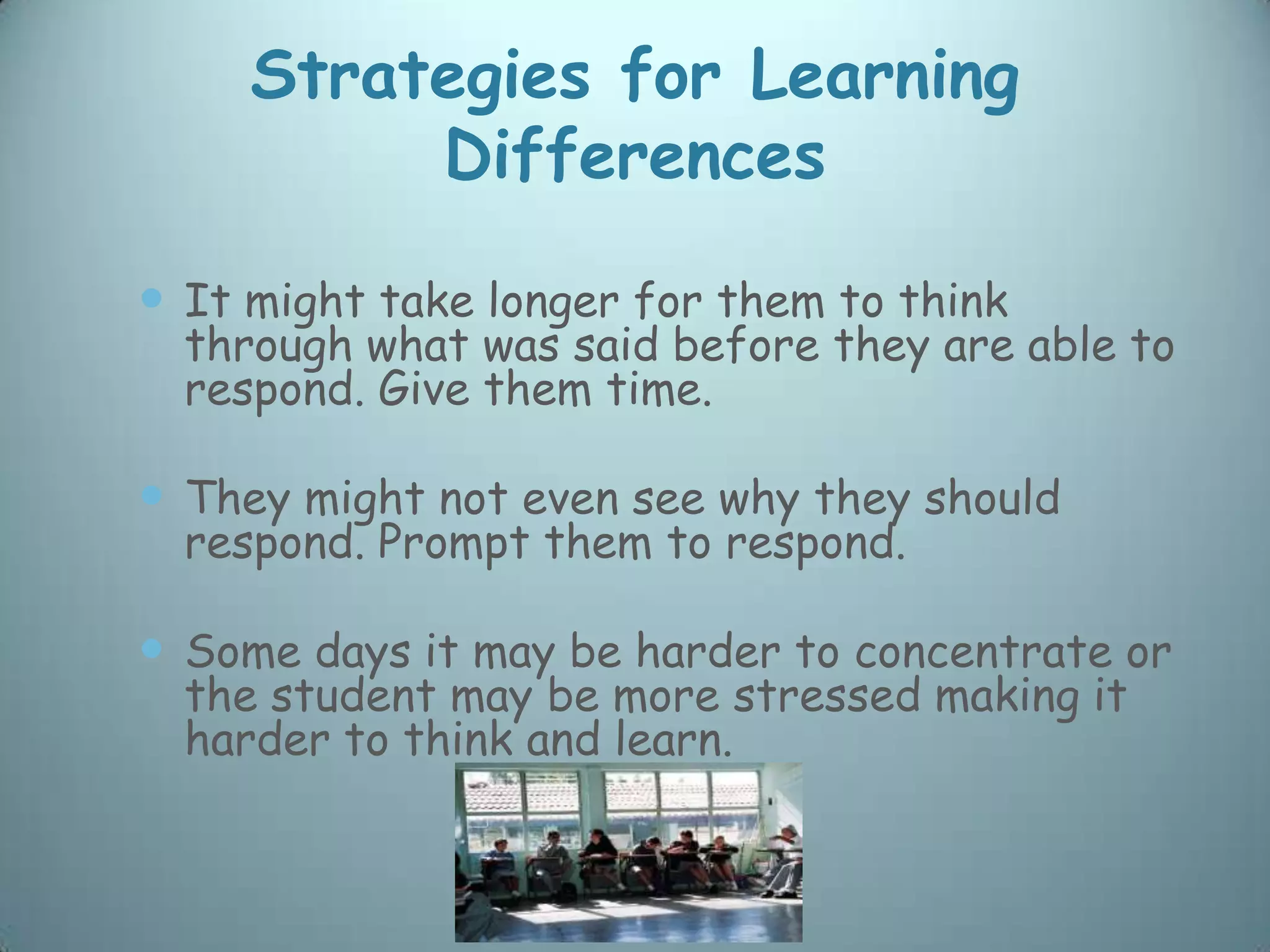 Strategies for Learning
          Differences

 It might take longer for them to think
  through what was said before they are able to
  respond. Give them time.

 They might not even see why they should
  respond. Prompt them to respond.

 Some days it may be harder to concentrate or
  the student may be more stressed making it
  harder to think and learn.
 