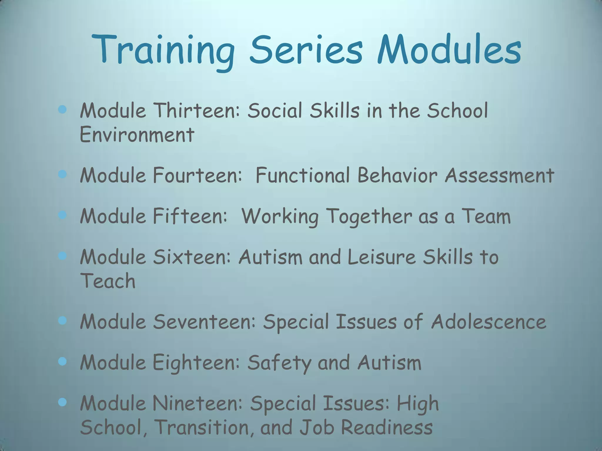 Training Series Modules
 Module Thirteen: Social Skills in the School
  Environment

 Module Fourteen: Functional Behavior Assessment
 Module Fifteen: Working Together as a Team
 Module Sixteen: Autism and Leisure Skills to
  Teach

 Module Seventeen: Special Issues of Adolescence
 Module Eighteen: Safety and Autism
 Module Nineteen: Special Issues: High
  School, Transition, and Job Readiness
 