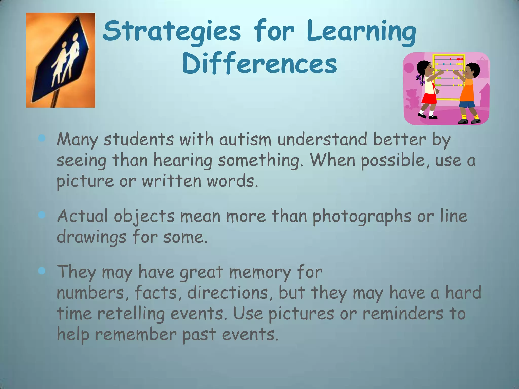 Strategies for Learning
            Differences

 Many students with autism understand better by
  seeing than hearing something. When possible, use a
  picture or written words.

 Actual objects mean more than photographs or line
  drawings for some.

 They may have great memory for
  numbers, facts, directions, but they may have a hard
  time retelling events. Use pictures or reminders to
  help remember past events.
 