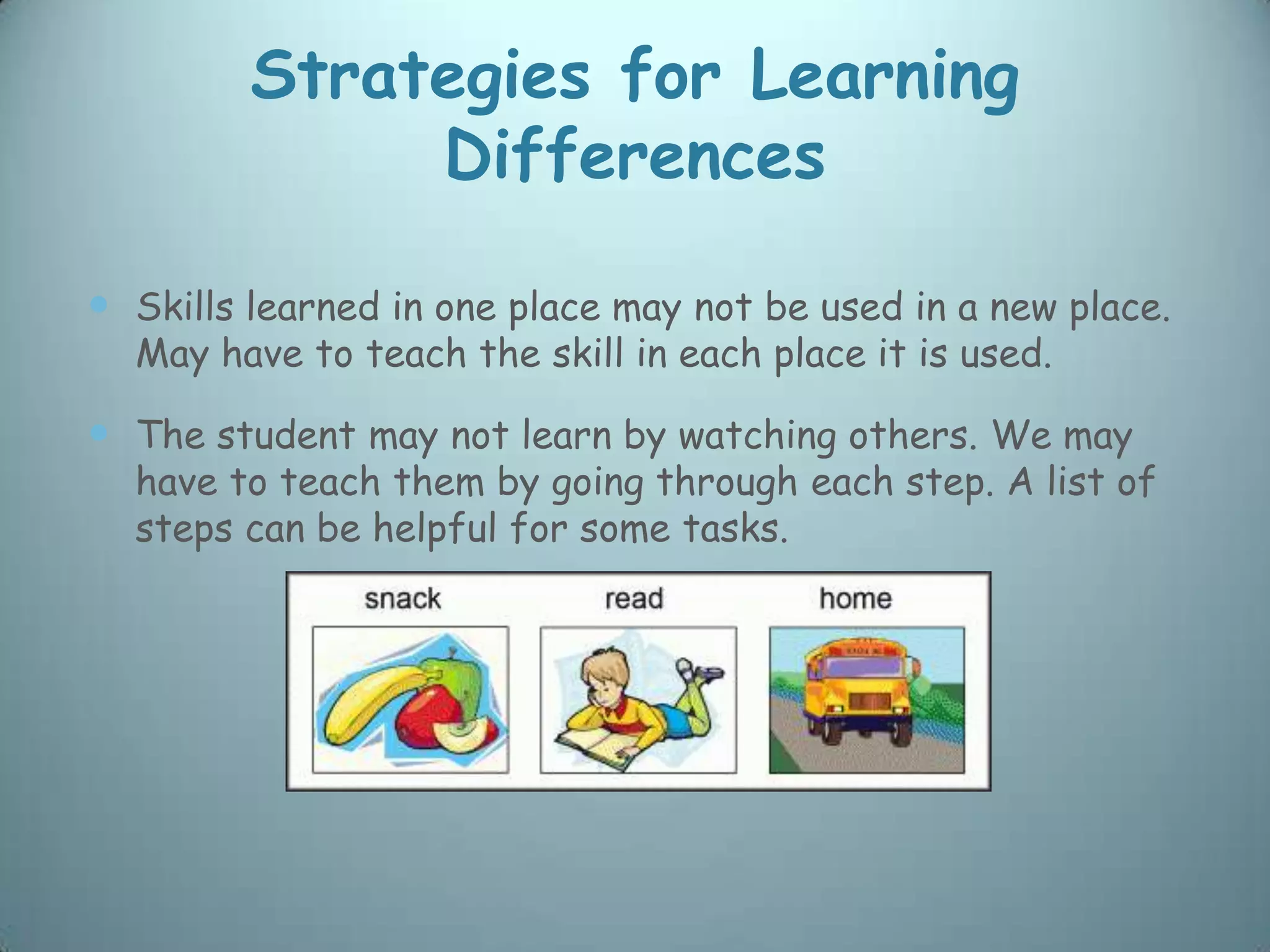 Strategies for Learning
              Differences

 Skills learned in one place may not be used in a new place.
  May have to teach the skill in each place it is used.

 The student may not learn by watching others. We may
  have to teach them by going through each step. A list of
  steps can be helpful for some tasks.
 