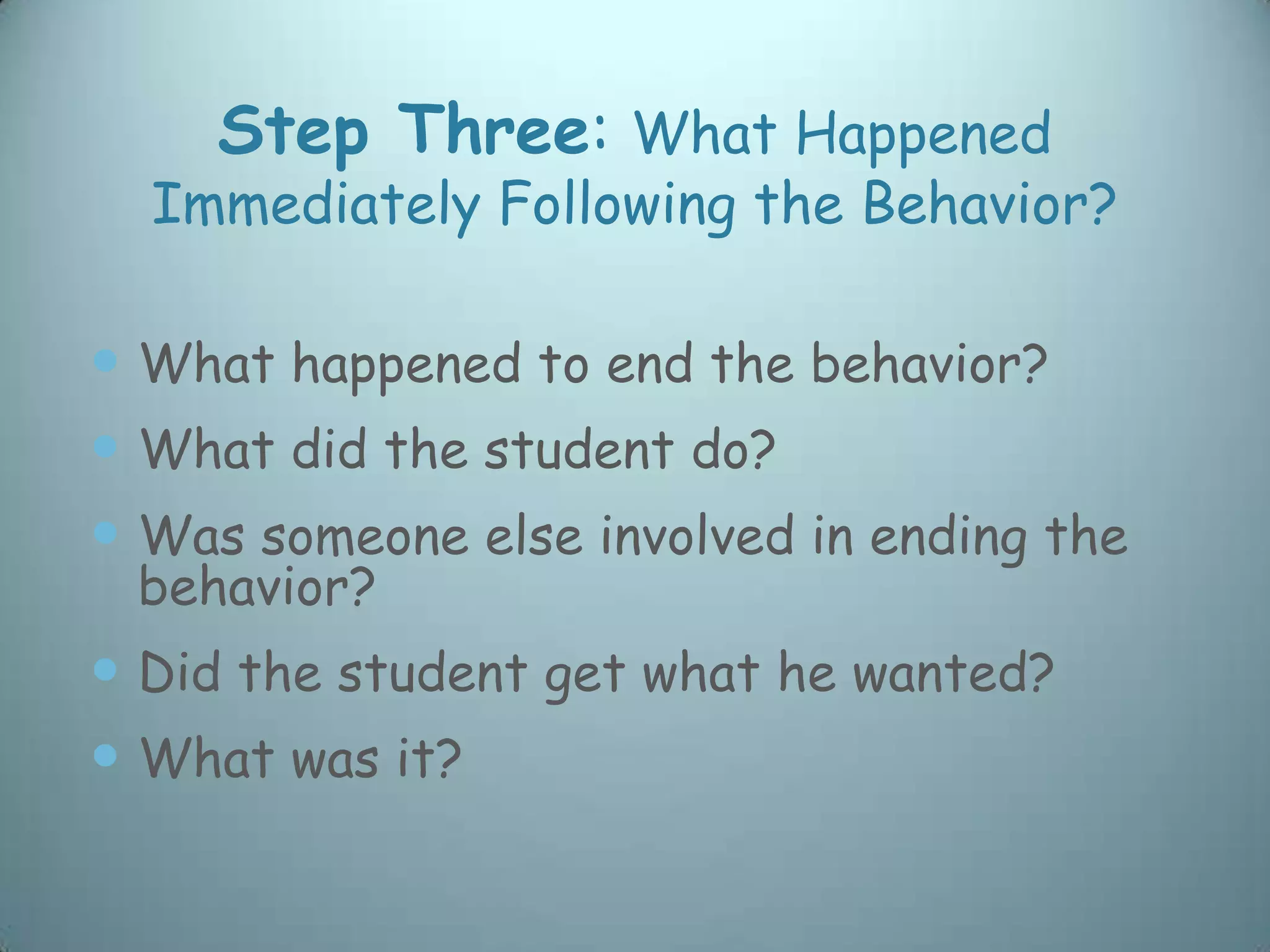 Step Three: What Happened
  Immediately Following the Behavior?

 What happened to end the behavior?
 What did the student do?
 Was someone else involved in ending the
 behavior?
 Did the student get what he wanted?
 What was it?
 