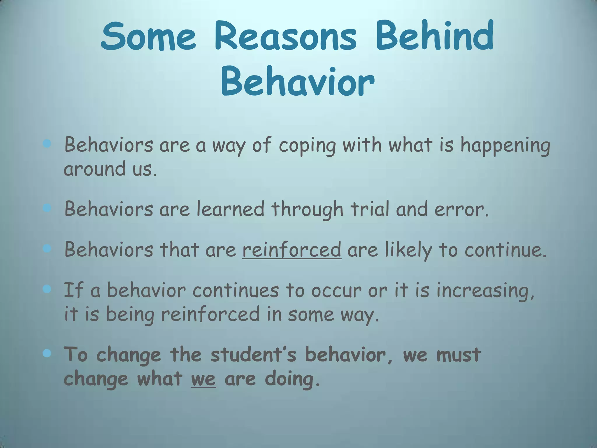Some Reasons Behind
           Behavior
 Behaviors are a way of coping with what is happening
  around us.

 Behaviors are learned through trial and error.
 Behaviors that are reinforced are likely to continue.
 If a behavior continues to occur or it is increasing,
  it is being reinforced in some way.

 To change the student’s behavior, we must
  change what we are doing.
 