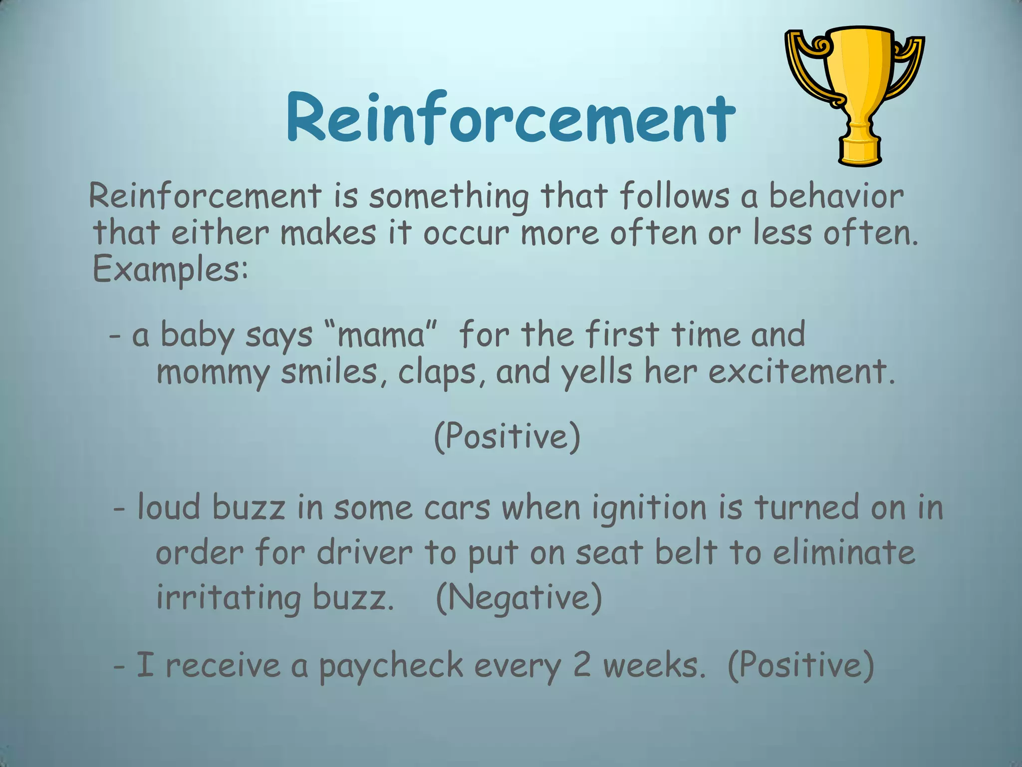 Reinforcement
Reinforcement is something that follows a behavior
that either makes it occur more often or less often.
Examples:
 - a baby says “mama” for the first time and
     mommy smiles, claps, and yells her excitement.
                     (Positive)

 - loud buzz in some cars when ignition is turned on in
     order for driver to put on seat belt to eliminate
     irritating buzz. (Negative)
 - I receive a paycheck every 2 weeks. (Positive)
 