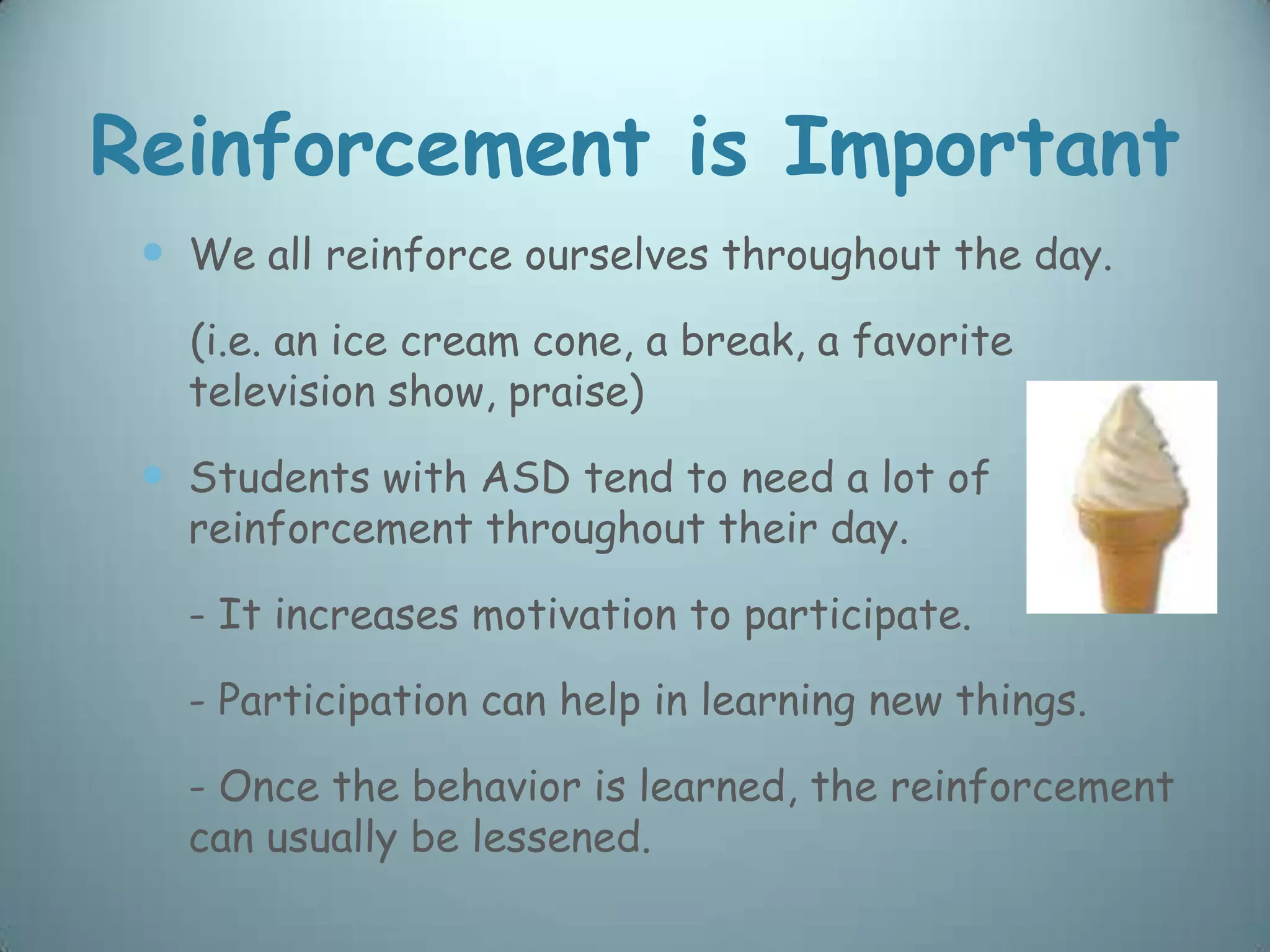 Reinforcement is Important
  We all reinforce ourselves throughout the day.
   (i.e. an ice cream cone, a break, a favorite
   television show, praise)

  Students with ASD tend to need a lot of
   reinforcement throughout their day.

   - It increases motivation to participate.

   - Participation can help in learning new things.

   - Once the behavior is learned, the reinforcement
   can usually be lessened.
 