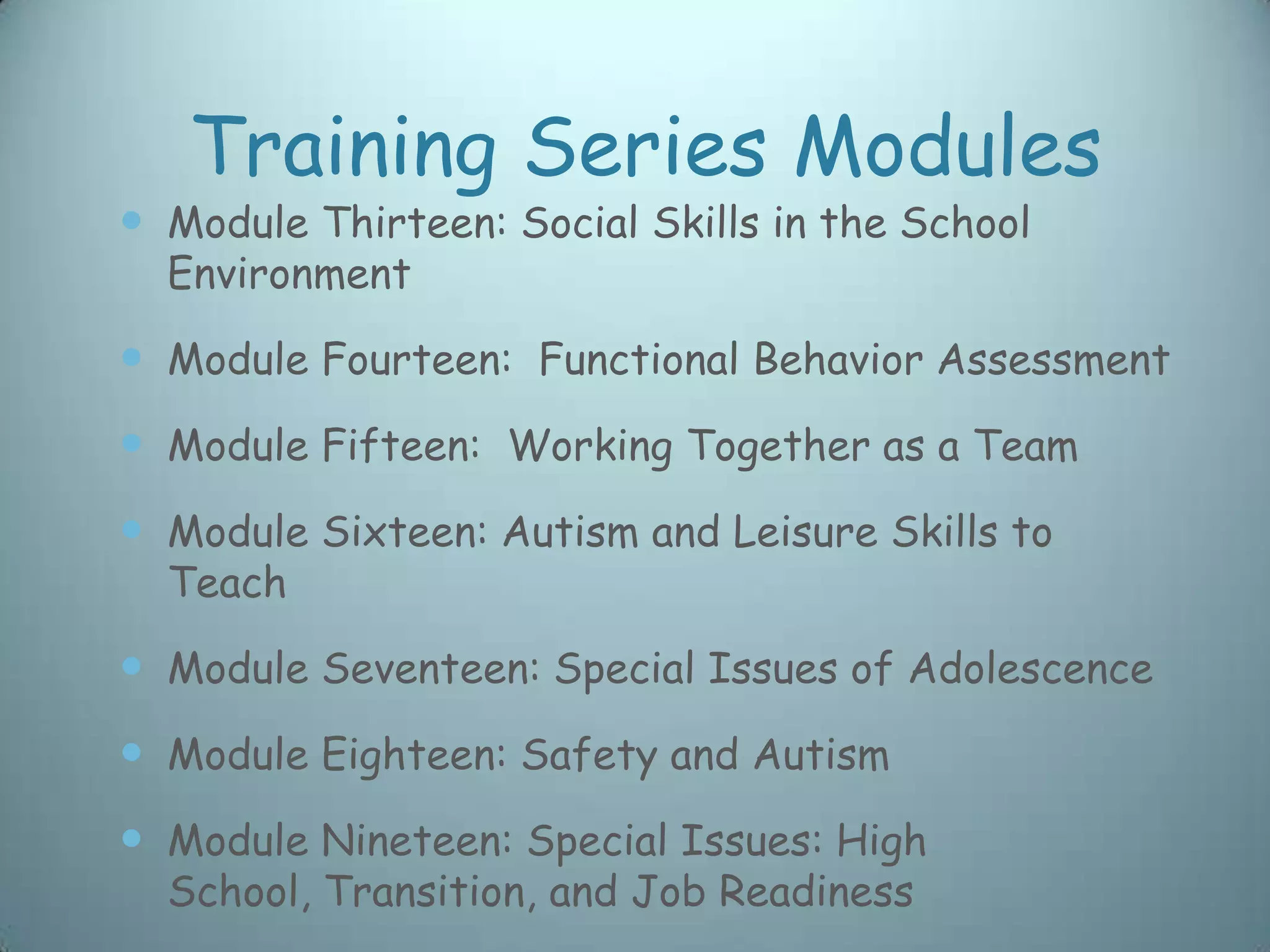 Training Series Modules
 Module Thirteen: Social Skills in the School
  Environment

 Module Fourteen: Functional Behavior Assessment
 Module Fifteen: Working Together as a Team
 Module Sixteen: Autism and Leisure Skills to
  Teach

 Module Seventeen: Special Issues of Adolescence
 Module Eighteen: Safety and Autism
 Module Nineteen: Special Issues: High
  School, Transition, and Job Readiness
 
