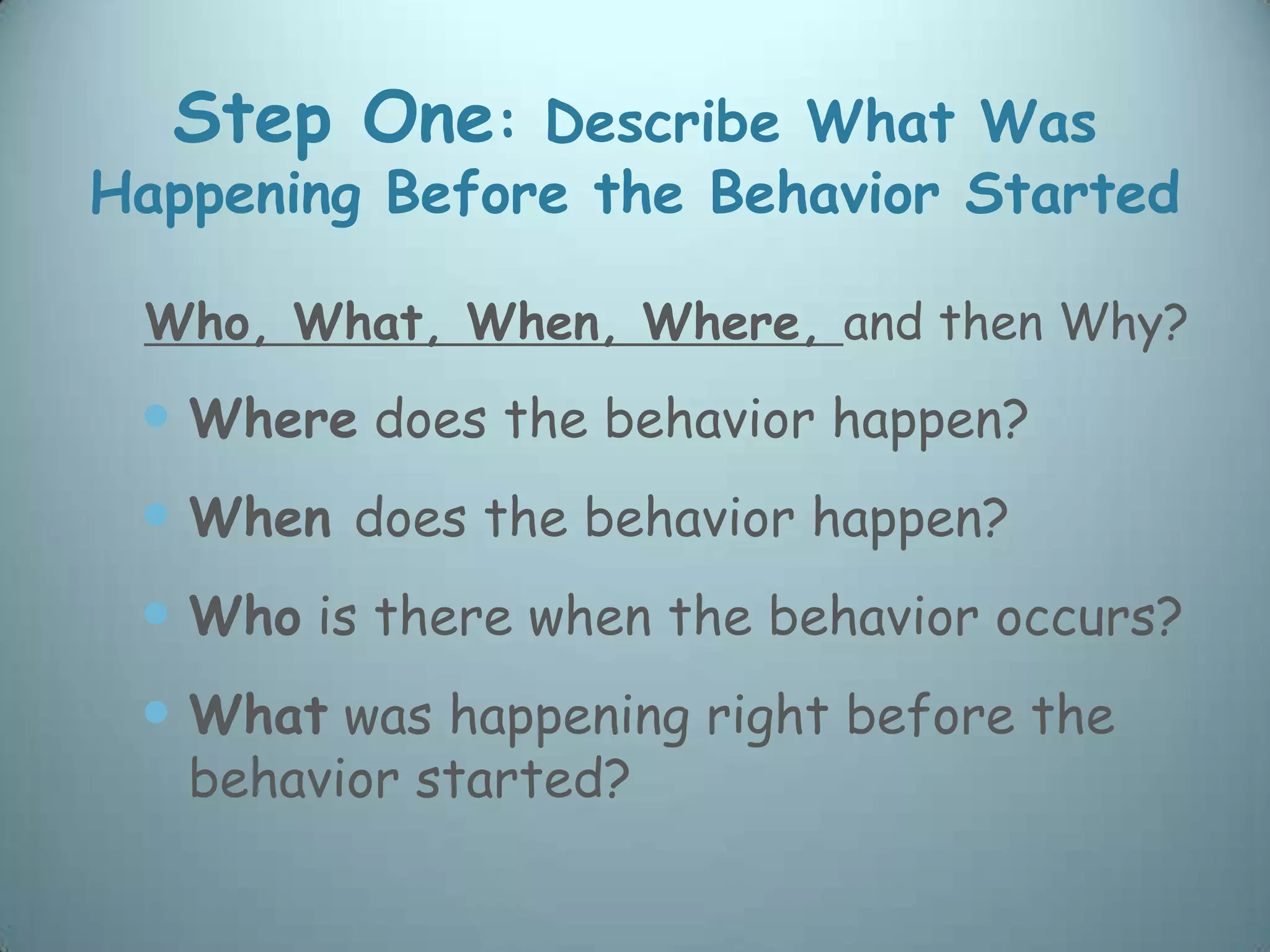 Step One: Describe What Was
Happening Before the Behavior Started

 Who, What, When, Where, and then Why?
  Where does the behavior happen?
  When does the behavior happen?
  Who is there when the behavior occurs?
  What was happening right before the
   behavior started?
 