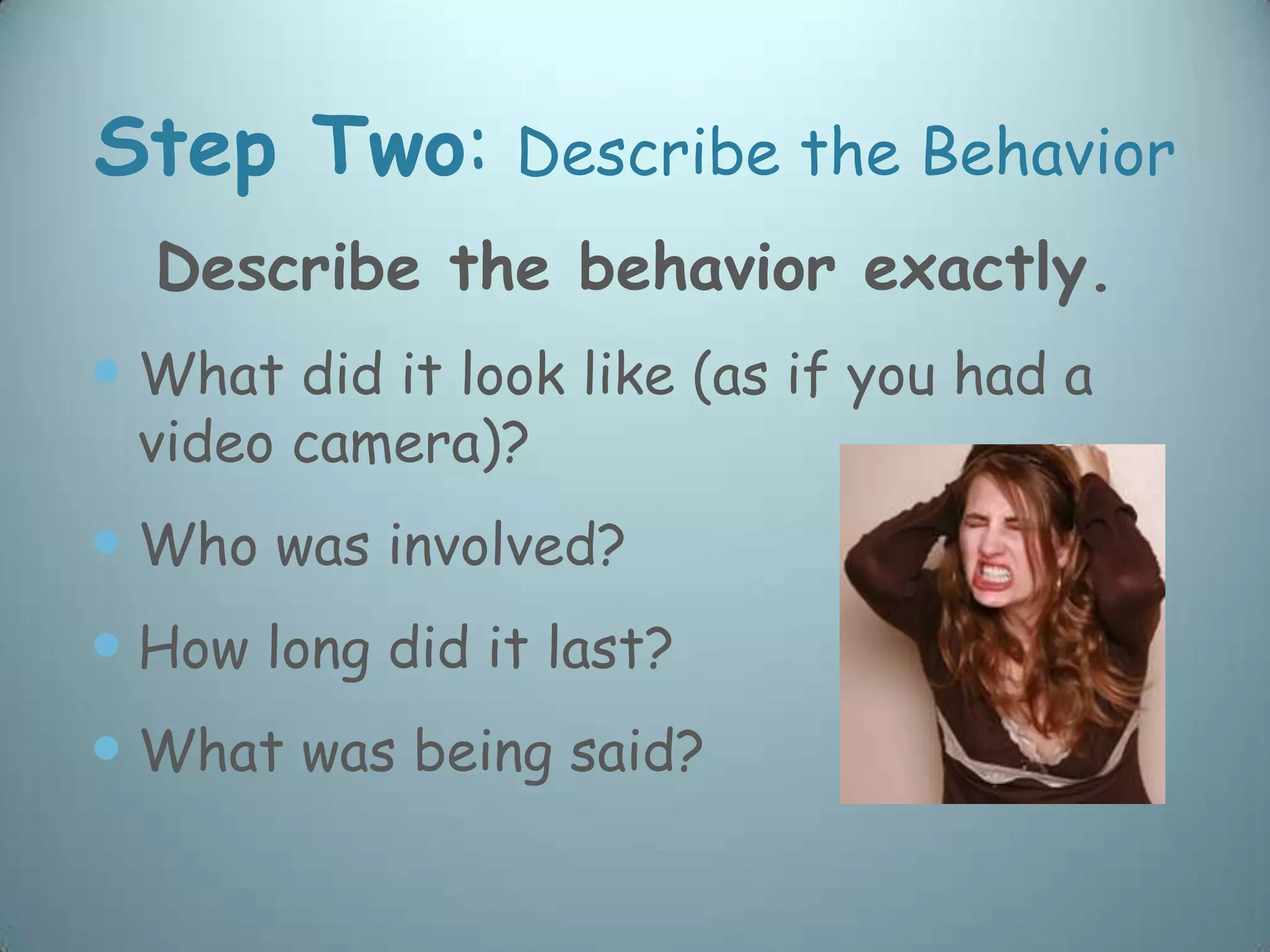 Step Two:       Describe the Behavior
  Describe the behavior exactly.
 What did it look like (as if you had a
 video camera)?
 Who was involved?
 How long did it last?
 What was being said?
 