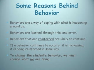 Some Reasons Behind
           Behavior
 Behaviors are a way of coping with what is happening
  around us.

 Behaviors are learned through trial and error.
 Behaviors that are reinforced are likely to continue.
 If a behavior continues to occur or it is increasing,
  it is being reinforced in some way.

 To change the student’s behavior, we must
  change what we are doing.
 