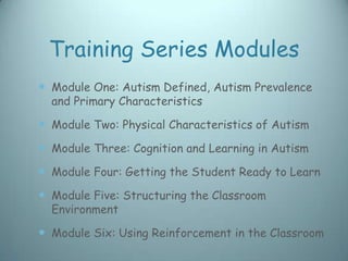 Training Series Modules
 Module One: Autism Defined, Autism Prevalence
  and Primary Characteristics

 Module Two: Physical Characteristics of Autism
 Module Three: Cognition and Learning in Autism
 Module Four: Getting the Student Ready to Learn
 Module Five: Structuring the Classroom
  Environment

 Module Six: Using Reinforcement in the Classroom
 