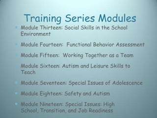 Training Series Modules
 Module Thirteen: Social Skills in the School
  Environment

 Module Fourteen: Functional Behavior Assessment
 Module Fifteen: Working Together as a Team
 Module Sixteen: Autism and Leisure Skills to
  Teach

 Module Seventeen: Special Issues of Adolescence
 Module Eighteen: Safety and Autism
 Module Nineteen: Special Issues: High
  School, Transition, and Job Readiness
 