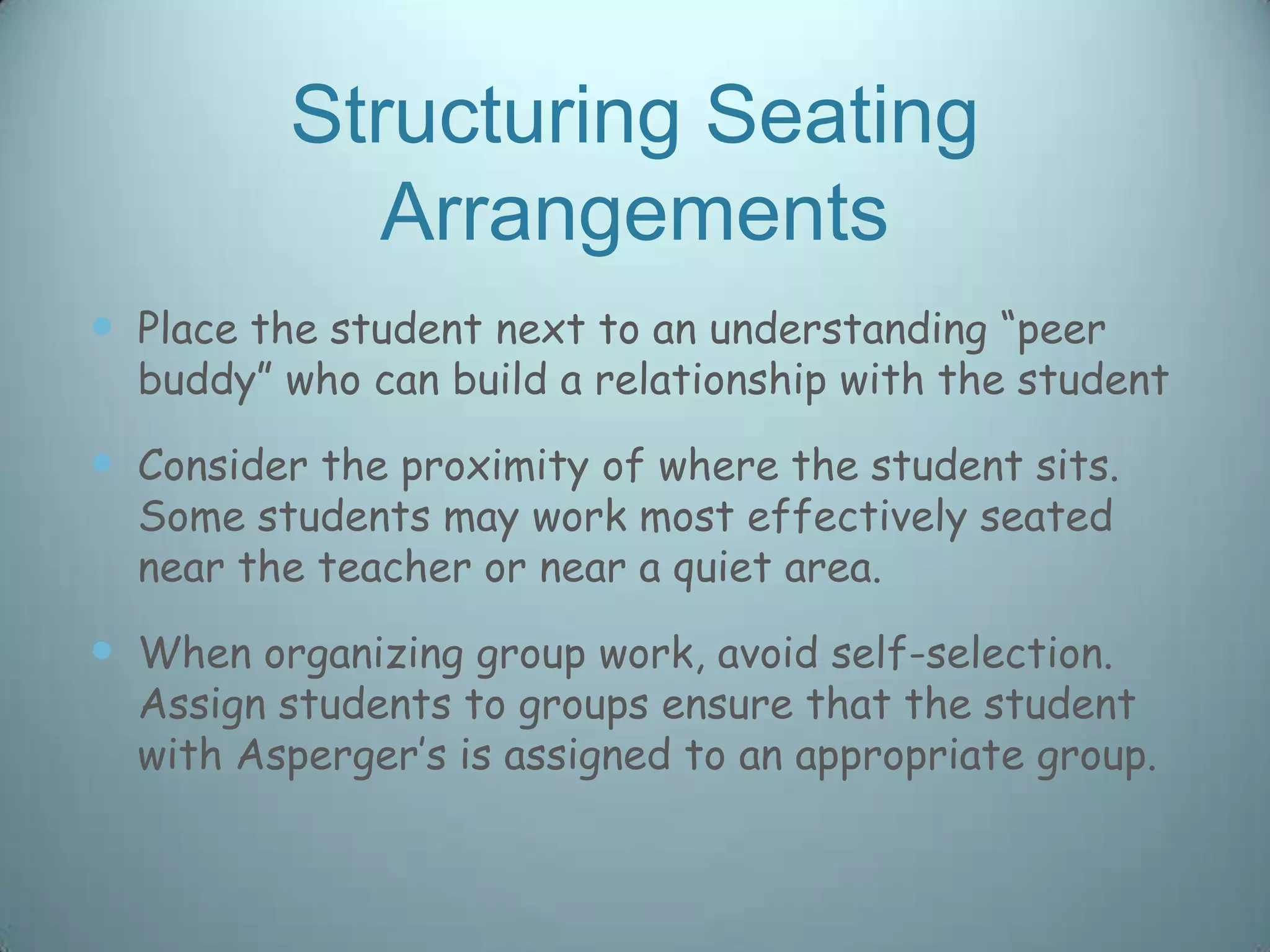 Structuring Seating
             Arrangements
 Place the student next to an understanding “peer
  buddy” who can build a relationship with the student

 Consider the proximity of where the student sits.
  Some students may work most effectively seated
  near the teacher or near a quiet area.

 When organizing group work, avoid self-selection.
  Assign students to groups ensure that the student
  with Asperger‟s is assigned to an appropriate group.
 