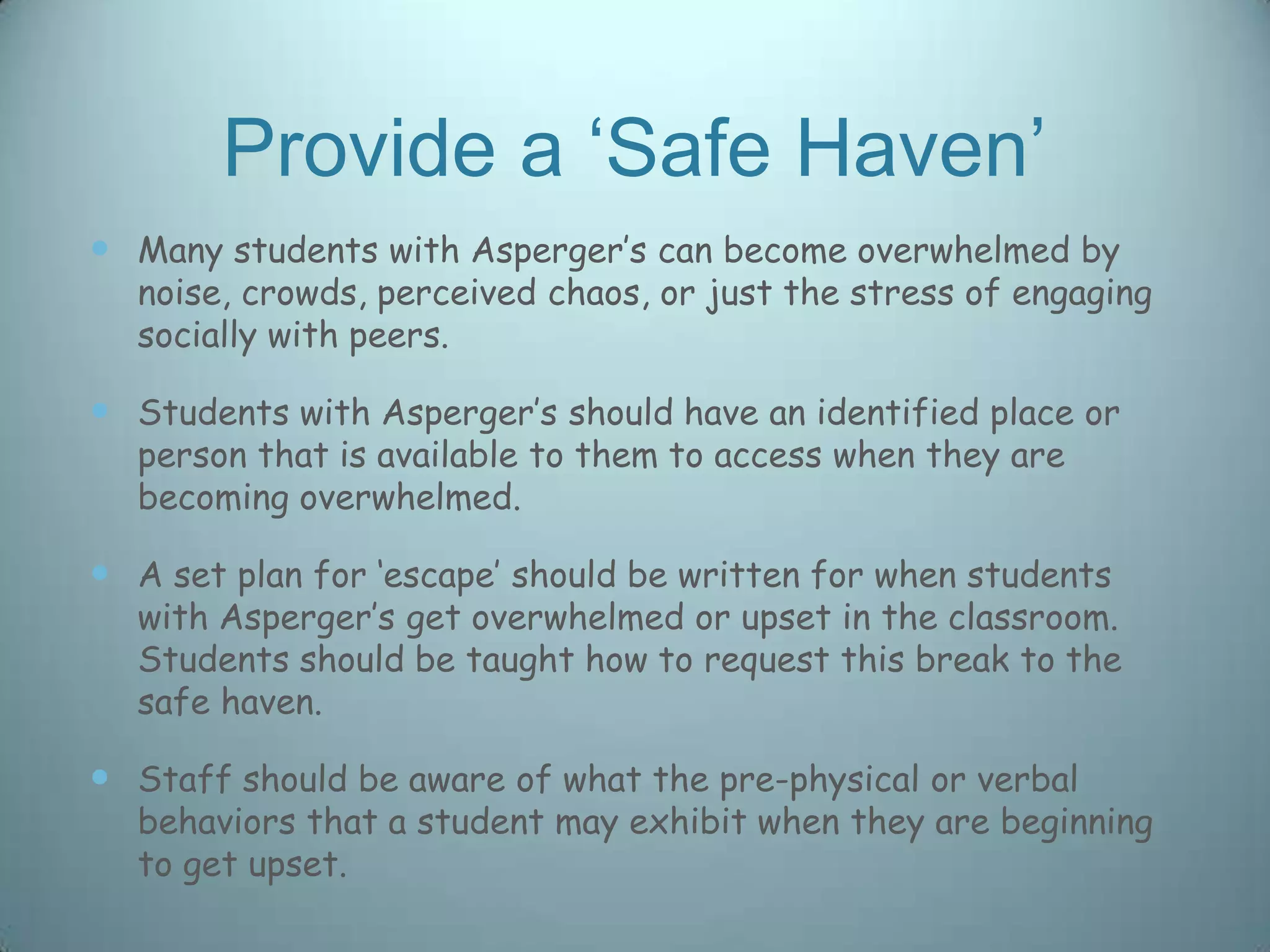 Provide a „Safe Haven‟
 Many students with Asperger‟s can become overwhelmed by
  noise, crowds, perceived chaos, or just the stress of engaging
  socially with peers.

 Students with Asperger‟s should have an identified place or
  person that is available to them to access when they are
  becoming overwhelmed.

 A set plan for „escape‟ should be written for when students
  with Asperger‟s get overwhelmed or upset in the classroom.
  Students should be taught how to request this break to the
  safe haven.

 Staff should be aware of what the pre-physical or verbal
  behaviors that a student may exhibit when they are beginning
  to get upset.
 