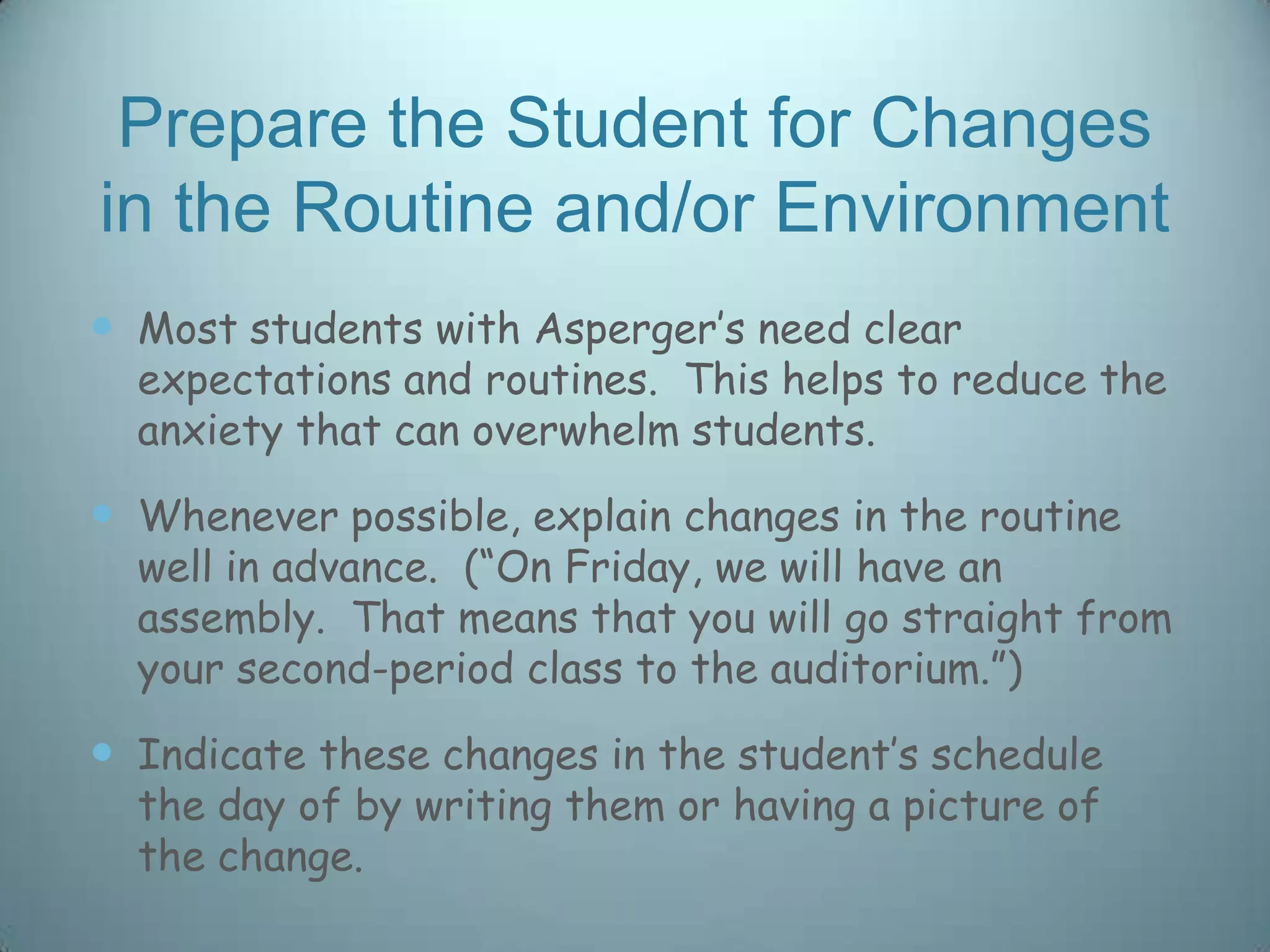 Prepare the Student for Changes
in the Routine and/or Environment
 Most students with Asperger‟s need clear
  expectations and routines. This helps to reduce the
  anxiety that can overwhelm students.

 Whenever possible, explain changes in the routine
  well in advance. (“On Friday, we will have an
  assembly. That means that you will go straight from
  your second-period class to the auditorium.”)

 Indicate these changes in the student‟s schedule
  the day of by writing them or having a picture of
  the change.
 