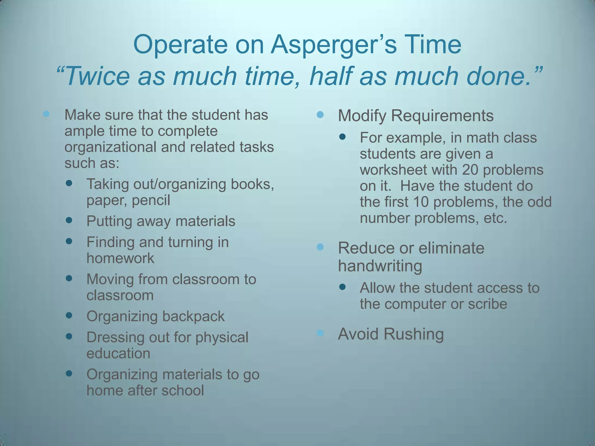 Operate on Asperger‟s Time
 “Twice as much time, half as much done.”
 Make sure that the student has       Modify Requirements
   ample time to complete                For example, in math class
   organizational and related tasks        students are given a
   such as:                                worksheet with 20 problems
    Taking out/organizing books,          on it. Have the student do
      paper, pencil                        the first 10 problems, the odd
    Putting away materials                number problems, etc.
    Finding and turning in            Reduce or eliminate
      homework
                                        handwriting
    Moving from classroom to
      classroom                          Allow the student access to
                                           the computer or scribe
    Organizing backpack
    Dressing out for physical         Avoid Rushing
      education
    Organizing materials to go
      home after school
 