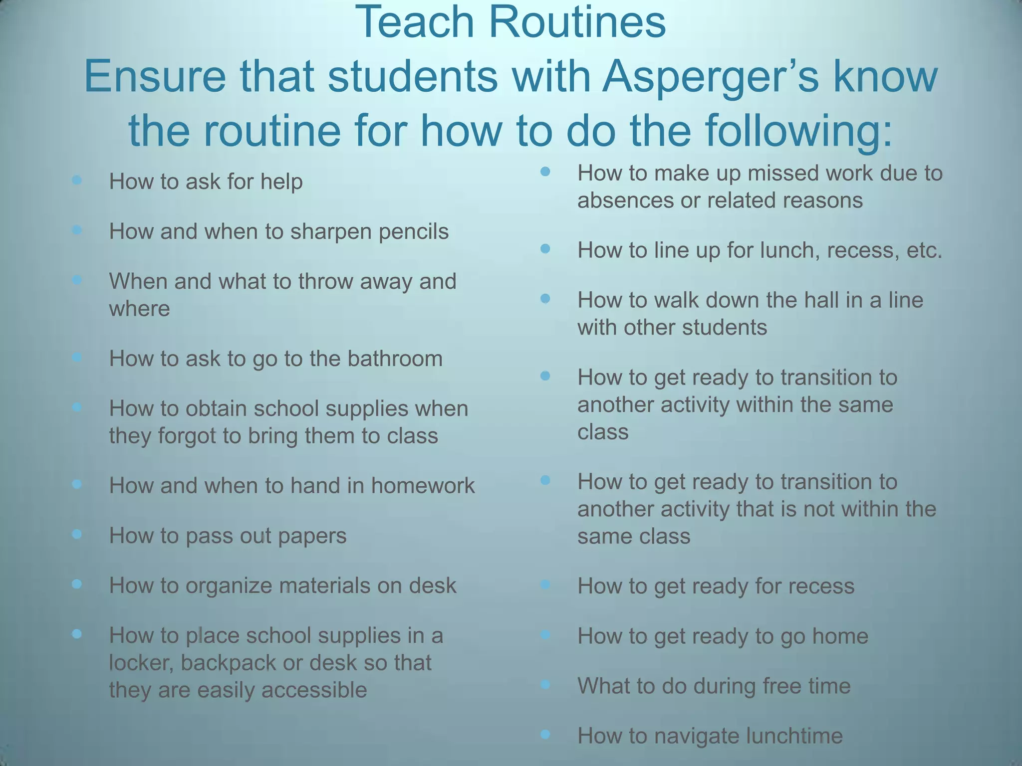 Teach Routines
Ensure that students with Asperger‟s know
  the routine for how to do the following:
   How to ask for help                     How to make up missed work due to
                                             absences or related reasons
   How and when to sharpen pencils
                                            How to line up for lunch, recess, etc.
   When and what to throw away and
    where                                   How to walk down the hall in a line
                                             with other students
   How to ask to go to the bathroom
                                            How to get ready to transition to
   How to obtain school supplies when       another activity within the same
    they forgot to bring them to class       class

   How and when to hand in homework        How to get ready to transition to
                                             another activity that is not within the
   How to pass out papers                   same class

   How to organize materials on desk       How to get ready for recess

   How to place school supplies in a       How to get ready to go home
    locker, backpack or desk so that
    they are easily accessible              What to do during free time

                                            How to navigate lunchtime
 